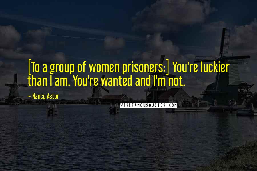 Nancy Astor quotes: [To a group of women prisoners:] You're luckier than I am. You're wanted and I'm not.