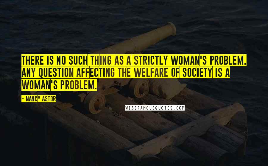 Nancy Astor quotes: There is no such thing as a strictly woman's problem. Any question affecting the welfare of society is a woman's problem.