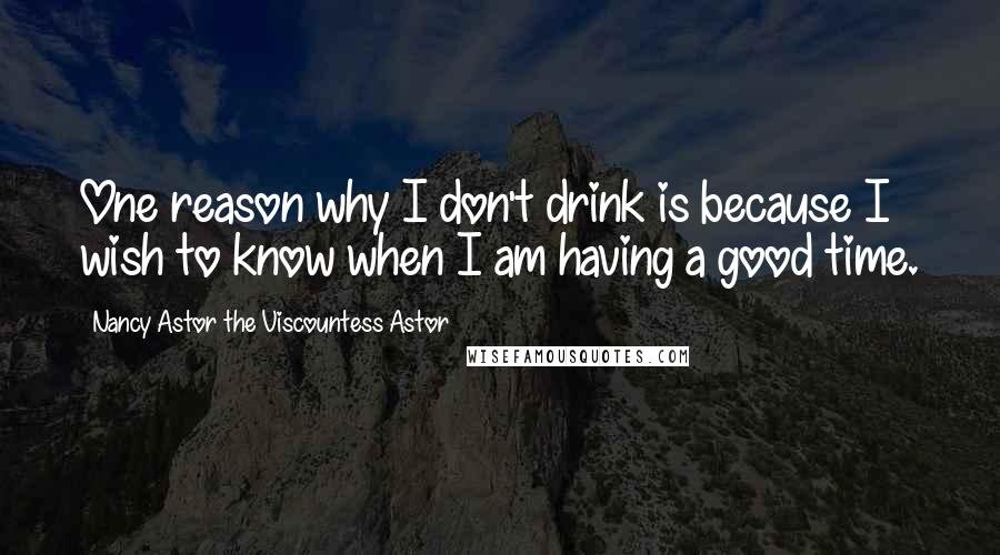 Nancy Astor The Viscountess Astor quotes: One reason why I don't drink is because I wish to know when I am having a good time.