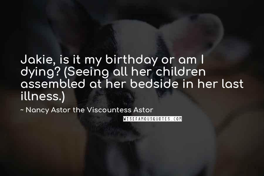 Nancy Astor The Viscountess Astor quotes: Jakie, is it my birthday or am I dying? (Seeing all her children assembled at her bedside in her last illness.)