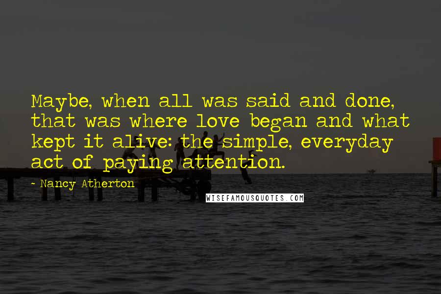 Nancy Atherton quotes: Maybe, when all was said and done, that was where love began and what kept it alive: the simple, everyday act of paying attention. Nancy Atherton quotes: Maybe, when all was said and done, that was where love began and what kept it alive: the simple, everyday act of paying attention.
