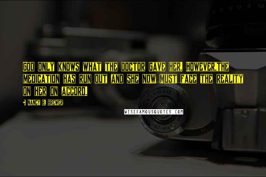 Nancy B. Brewer quotes: God only knows what the doctor gave her. However,the medication has run out and she now must face the reality on her on accord.