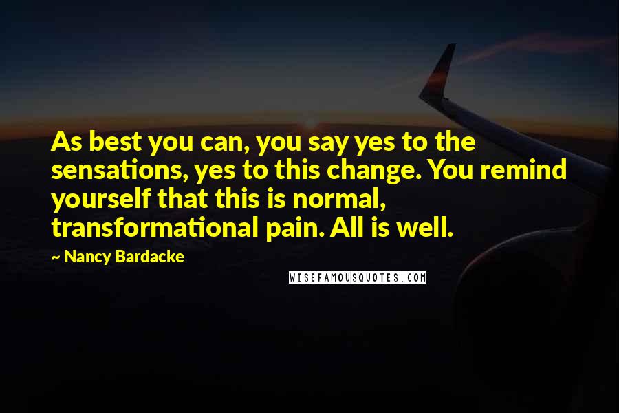 Nancy Bardacke quotes: As best you can, you say yes to the sensations, yes to this change. You remind yourself that this is normal, transformational pain. All is well.