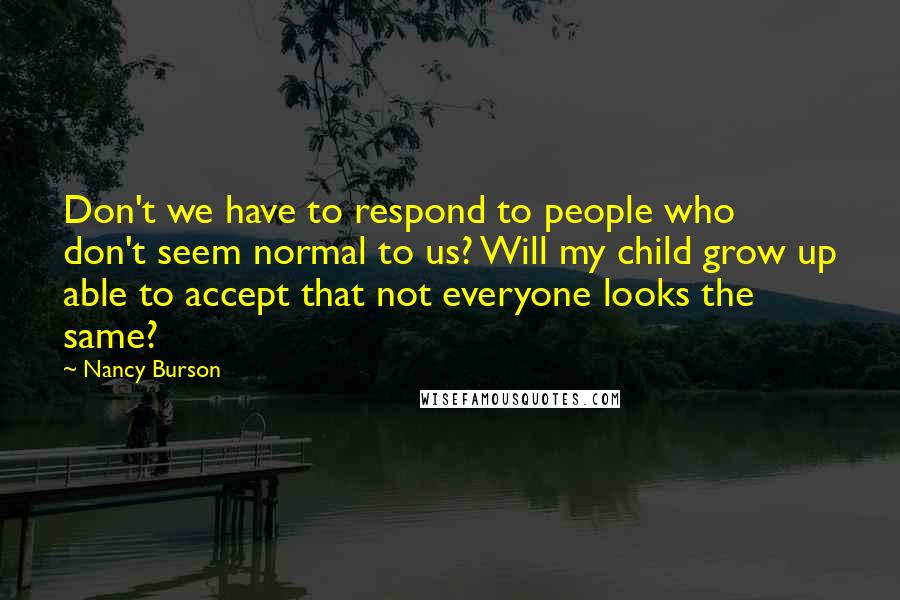 Nancy Burson quotes: Don't we have to respond to people who don't seem normal to us? Will my child grow up able to accept that not everyone looks the same? Nancy Burson quotes: Don't we have to respond to people who don't seem normal to us? Will my child grow up able to accept that not everyone looks the same?