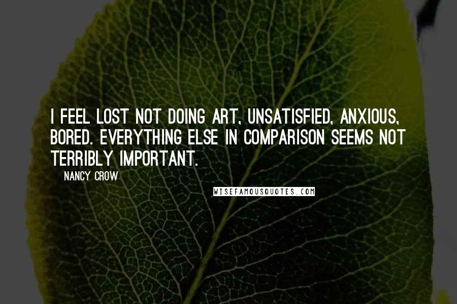 Nancy Crow quotes: I feel lost not doing art, unsatisfied, anxious, bored. Everything else in comparison seems not terribly important. Nancy Crow quotes: I feel lost not doing art, unsatisfied, anxious, bored. Everything else in comparison seems not terribly important.