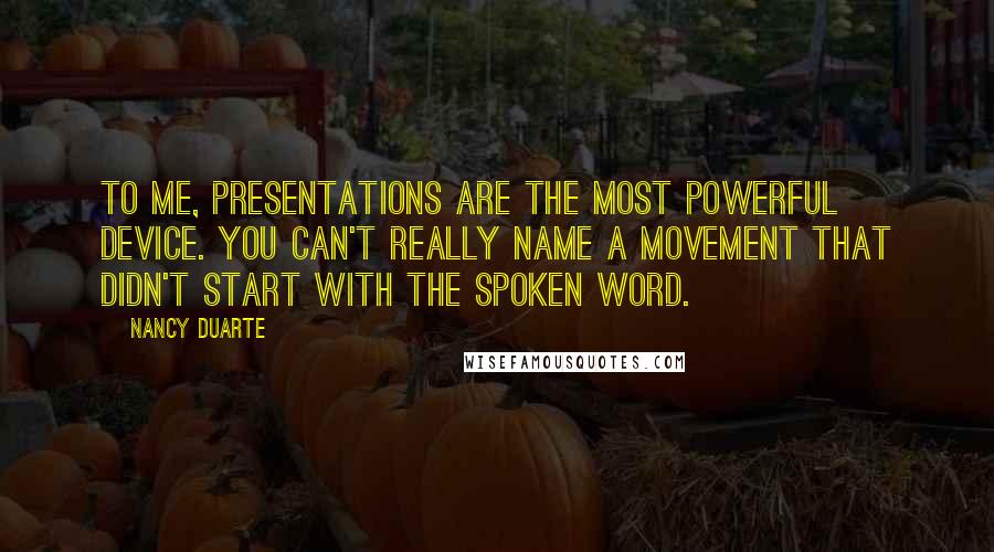 Nancy Duarte quotes: To me, presentations are the most powerful device. You can't really name a movement that didn't start with the spoken word. Nancy Duarte quotes: To me, presentations are the most powerful device. You can't really name a movement that didn't start with the spoken word.