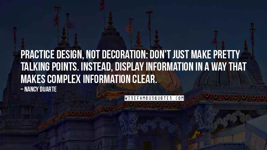 Nancy Duarte quotes: Practice design, Not Decoration: Don't just make pretty talking points. Instead, display information in a way that makes complex information clear. Nancy Duarte quotes: Practice design, Not Decoration: Don't just make pretty talking points. Instead, display information in a way that makes complex information clear.