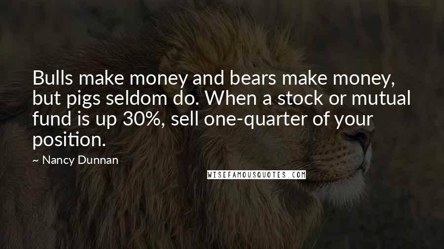 Nancy Dunnan quotes: Bulls make money and bears make money, but pigs seldom do. When a stock or mutual fund is up 30%, sell one-quarter of your position.