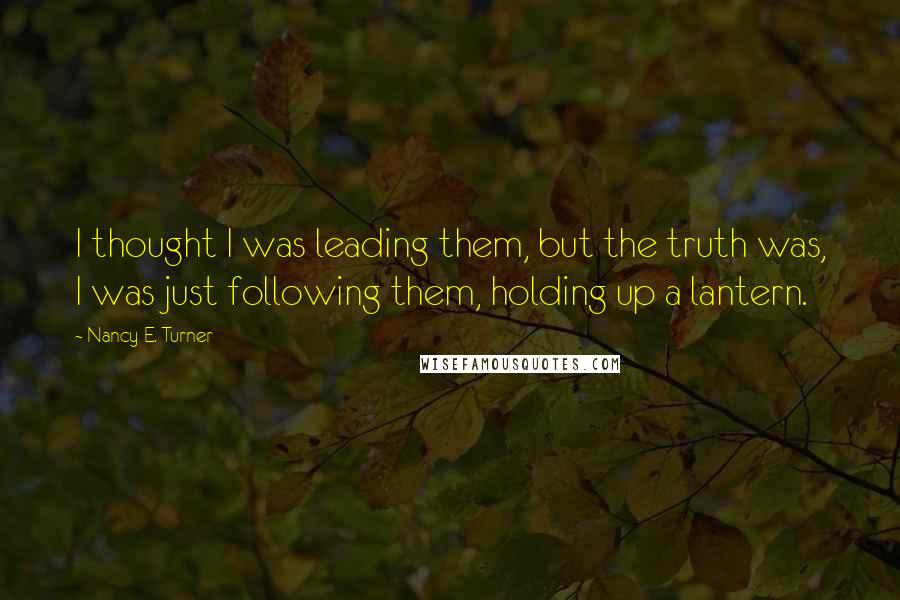 Nancy E. Turner quotes: I thought I was leading them, but the truth was, I was just following them, holding up a lantern.