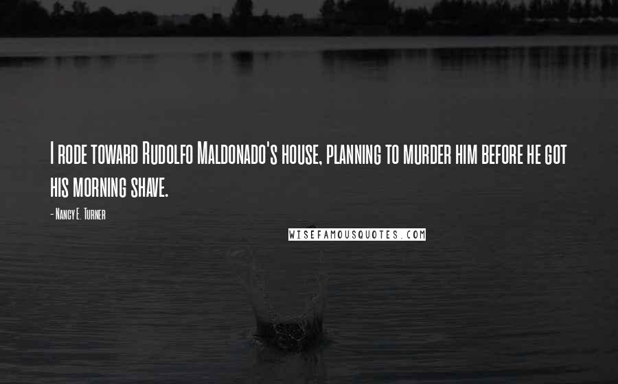 Nancy E. Turner quotes: I rode toward Rudolfo Maldonado's house, planning to murder him before he got his morning shave.