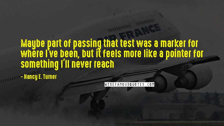Nancy E. Turner quotes: Maybe part of passing that test was a marker for where I've been, but it feels more like a pointer for something I'll never reach