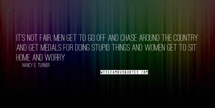 Nancy E. Turner quotes: It's not fair, men get to go off and chase around the country and get medals for doing stupid things and women get to sit home and worry.