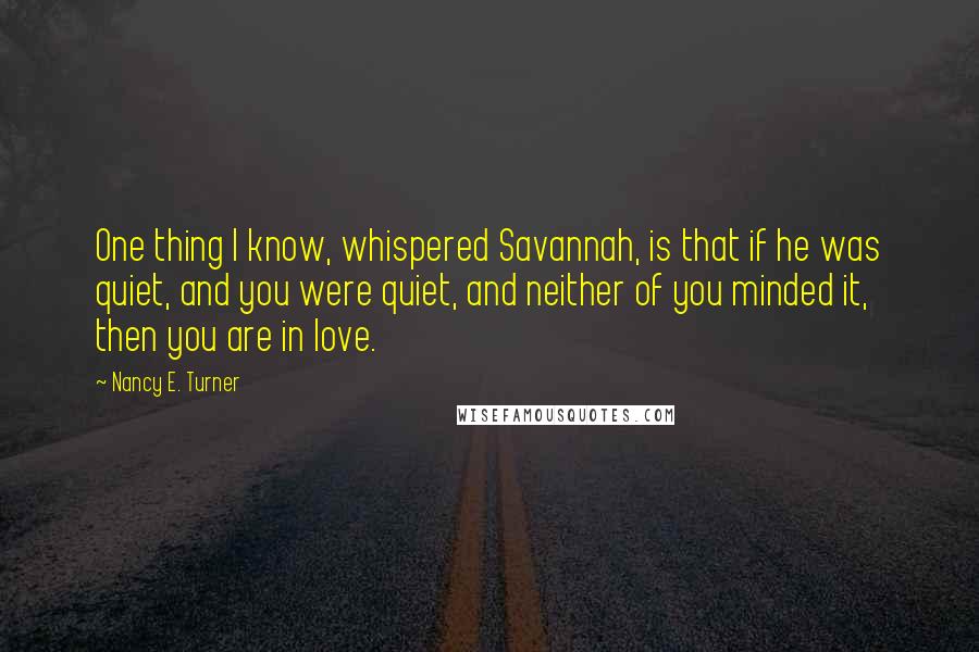 Nancy E. Turner quotes: One thing I know, whispered Savannah, is that if he was quiet, and you were quiet, and neither of you minded it, then you are in love.