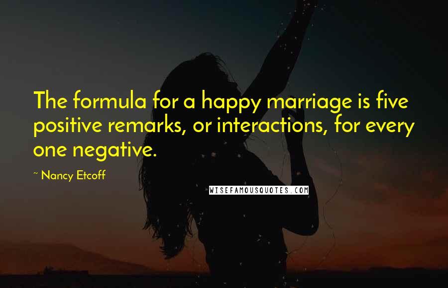 Nancy Etcoff quotes: The formula for a happy marriage is five positive remarks, or interactions, for every one negative.