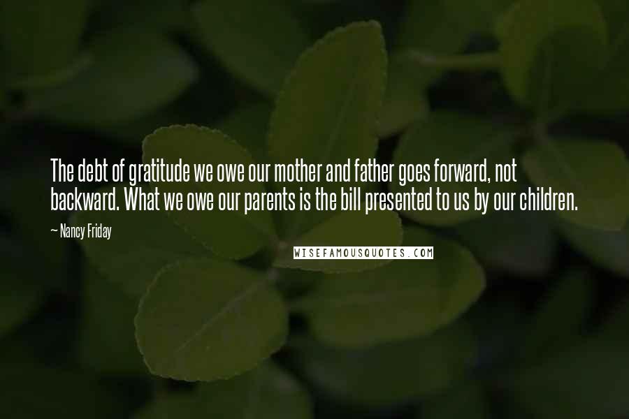 Nancy Friday quotes: The debt of gratitude we owe our mother and father goes forward, not backward. What we owe our parents is the bill presented to us by our children.