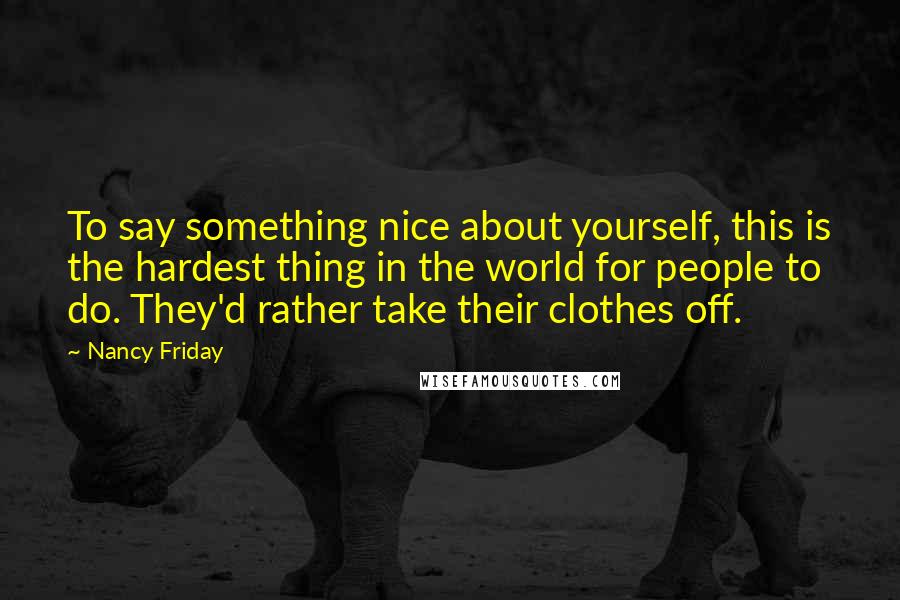Nancy Friday quotes: To say something nice about yourself, this is the hardest thing in the world for people to do. They'd rather take their clothes off.