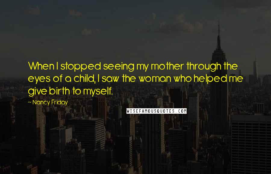 Nancy Friday quotes: When I stopped seeing my mother through the eyes of a child, I saw the woman who helped me give birth to myself.