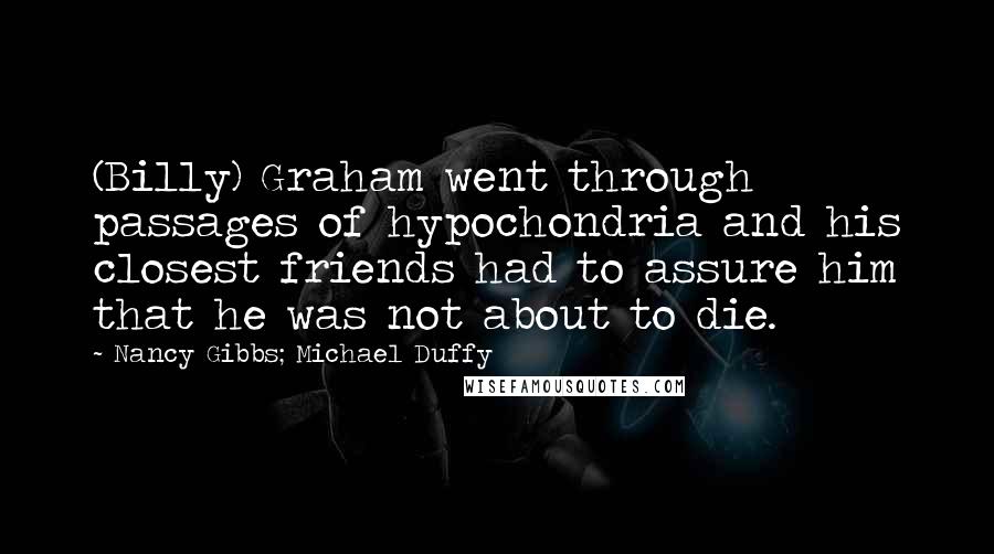 Nancy Gibbs; Michael Duffy quotes: (Billy) Graham went through passages of hypochondria and his closest friends had to assure him that he was not about to die.