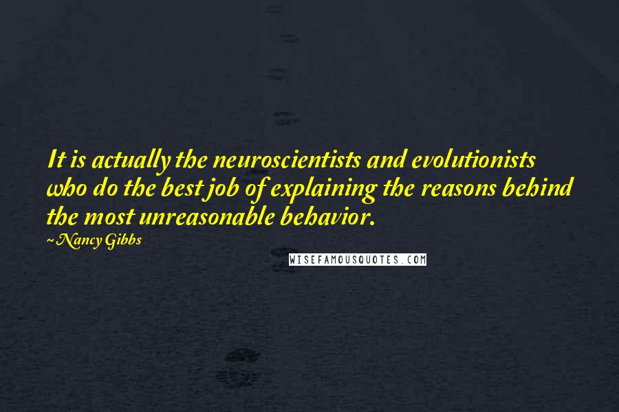 Nancy Gibbs quotes: It is actually the neuroscientists and evolutionists who do the best job of explaining the reasons behind the most unreasonable behavior.