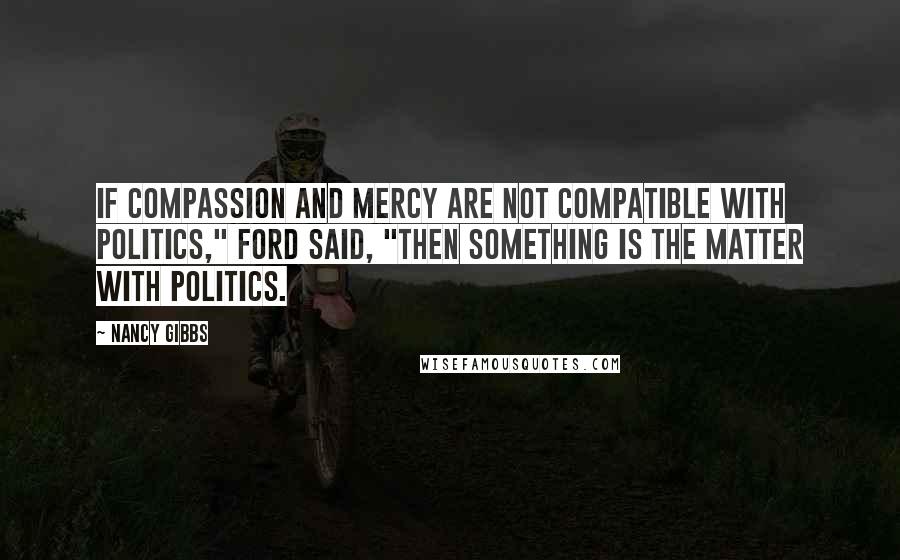 Nancy Gibbs quotes: If compassion and mercy are not compatible with politics," Ford said, "then something is the matter with politics.