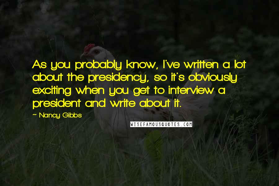 Nancy Gibbs quotes: As you probably know, I've written a lot about the presidency, so it's obviously exciting when you get to interview a president and write about it.