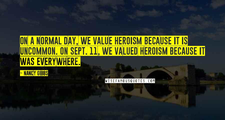 Nancy Gibbs quotes: On a normal day, we value heroism because it is uncommon. On Sept. 11, we valued heroism because it was everywhere.