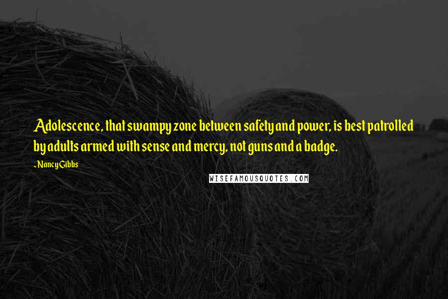 Nancy Gibbs quotes: Adolescence, that swampy zone between safety and power, is best patrolled by adults armed with sense and mercy, not guns and a badge.