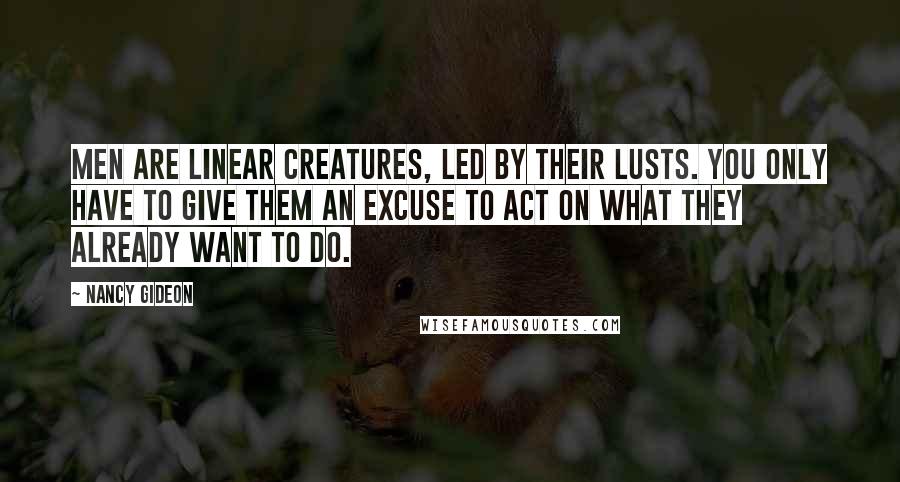 Nancy Gideon quotes: Men are linear creatures, led by their lusts. You only have to give them an excuse to act on what they already want to do. Nancy Gideon quotes: Men are linear creatures, led by their lusts. You only have to give them an excuse to act on what they already want to do.