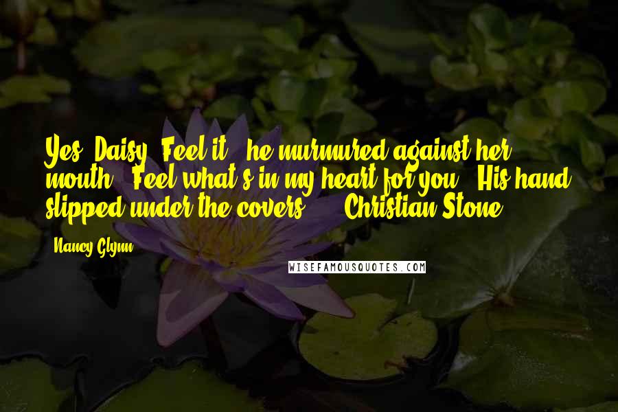 Nancy Glynn quotes: Yes, Daisy. Feel it," he murmured against her mouth. "Feel what's in my heart for you." His hand slipped under the covers... - Christian Stone Nancy Glynn quotes: Yes, Daisy. Feel it," he murmured against her mouth. "Feel what's in my heart for you." His hand slipped under the covers... - Christian Stone
