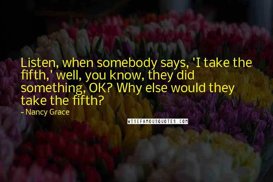 Nancy Grace quotes: Listen, when somebody says, 'I take the fifth,' well, you know, they did something, OK? Why else would they take the fifth?