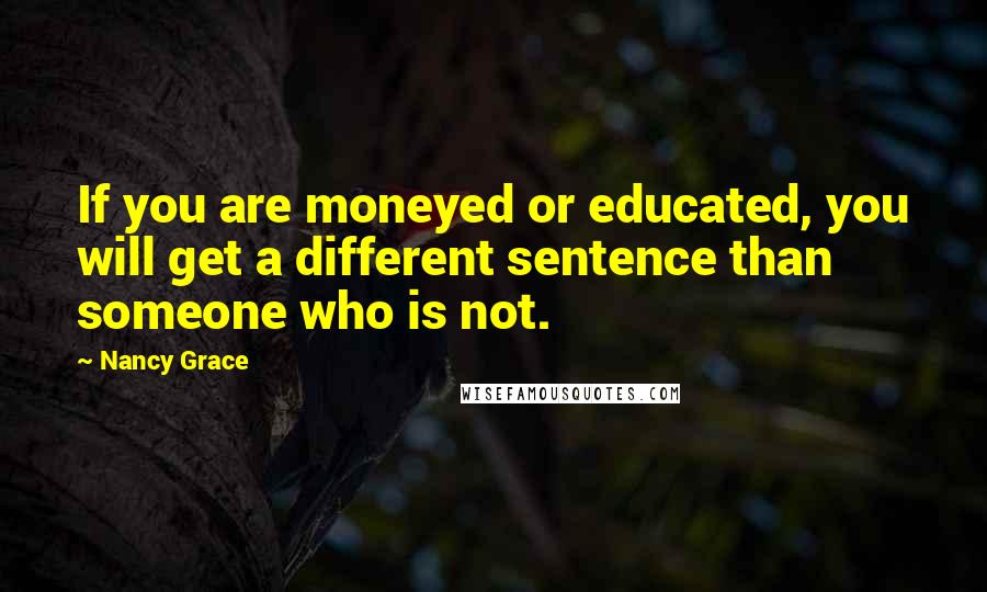 Nancy Grace quotes: If you are moneyed or educated, you will get a different sentence than someone who is not.