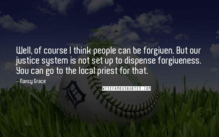 Nancy Grace quotes: Well, of course I think people can be forgiven. But our justice system is not set up to dispense forgiveness. You can go to the local priest for that.