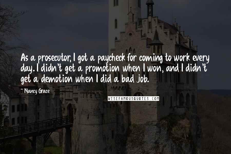 Nancy Grace quotes: As a prosecutor, I got a paycheck for coming to work every day. I didn't get a promotion when I won, and I didn't get a demotion when I did