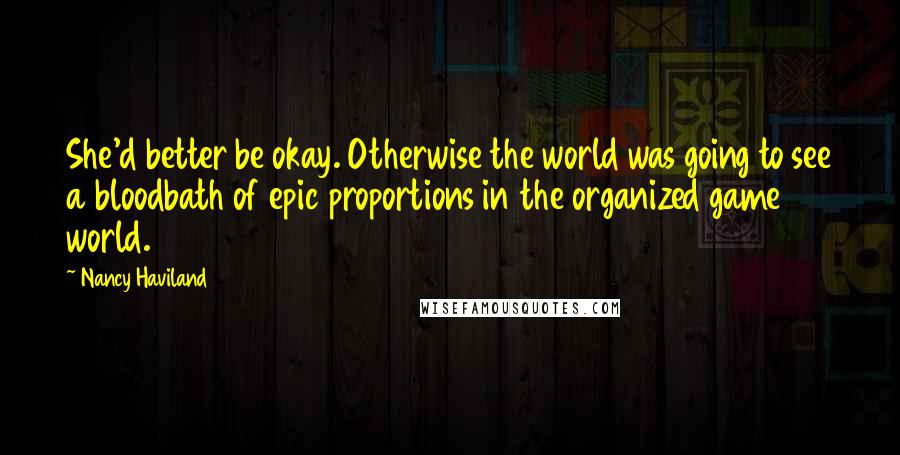 Nancy Haviland quotes: She'd better be okay. Otherwise the world was going to see a bloodbath of epic proportions in the organized game world. Nancy Haviland quotes: She'd better be okay. Otherwise the world was going to see a bloodbath of epic proportions in the organized game world.