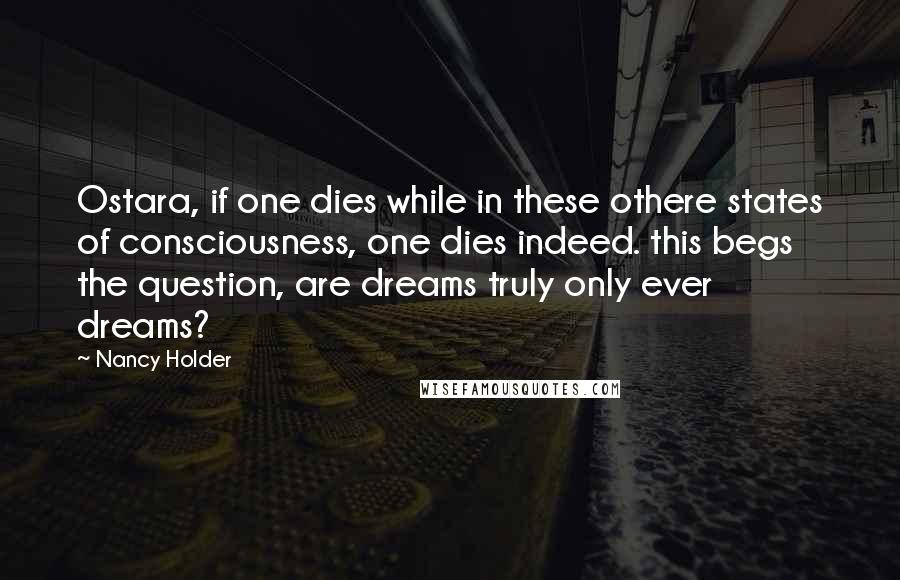 Nancy Holder quotes: Ostara, if one dies while in these othere states of consciousness, one dies indeed. this begs the question, are dreams truly only ever dreams? Nancy Holder quotes: Ostara, if one dies while in these othere states of consciousness, one dies indeed. this begs the question, are dreams truly only ever dreams?