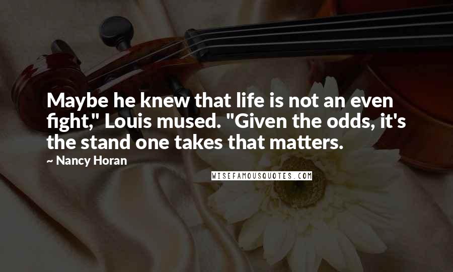Nancy Horan quotes: Maybe he knew that life is not an even fight," Louis mused. "Given the odds, it's the stand one takes that matters.