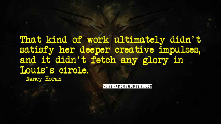 Nancy Horan quotes: That kind of work ultimately didn't satisfy her deeper creative impulses, and it didn't fetch any glory in Louis's circle.