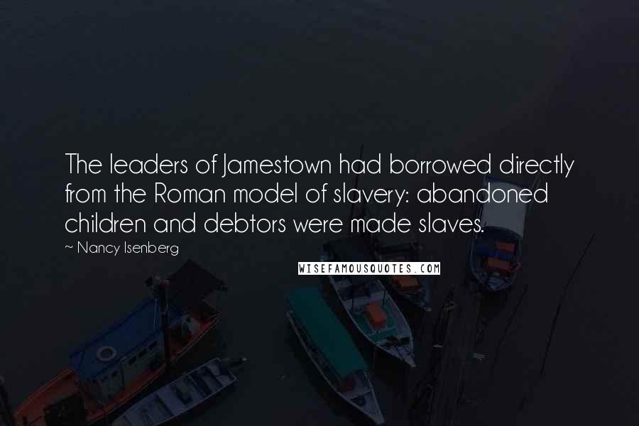Nancy Isenberg quotes: The leaders of Jamestown had borrowed directly from the Roman model of slavery: abandoned children and debtors were made slaves. Nancy Isenberg quotes: The leaders of Jamestown had borrowed directly from the Roman model of slavery: abandoned children and debtors were made slaves.