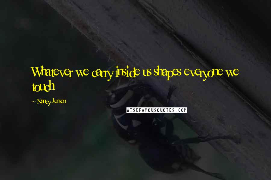 Nancy Jensen quotes: Whatever we carry inside us shapes everyone we touch