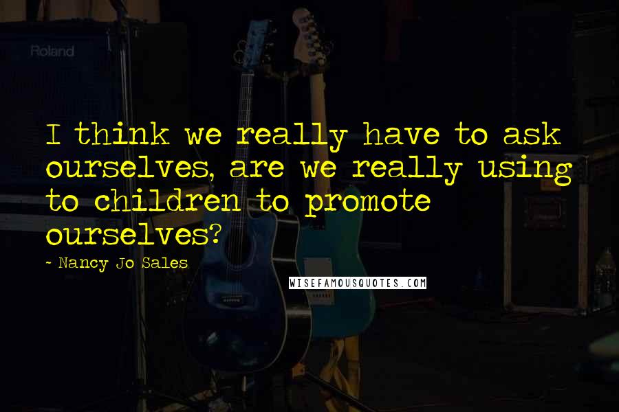 Nancy Jo Sales quotes: I think we really have to ask ourselves, are we really using to children to promote ourselves?