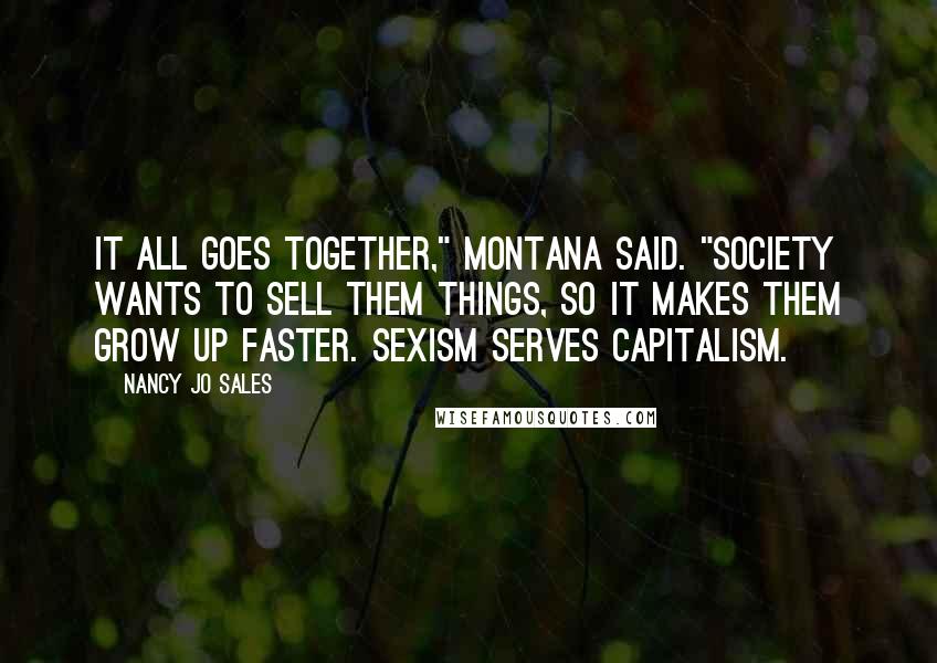 Nancy Jo Sales quotes: It all goes together," Montana said. "Society wants to sell them things, so it makes them grow up faster. Sexism serves capitalism.