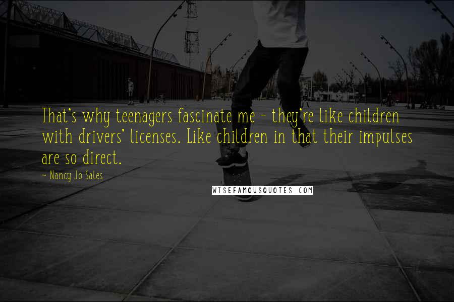 Nancy Jo Sales quotes: That's why teenagers fascinate me - they're like children with drivers' licenses. Like children in that their impulses are so direct.