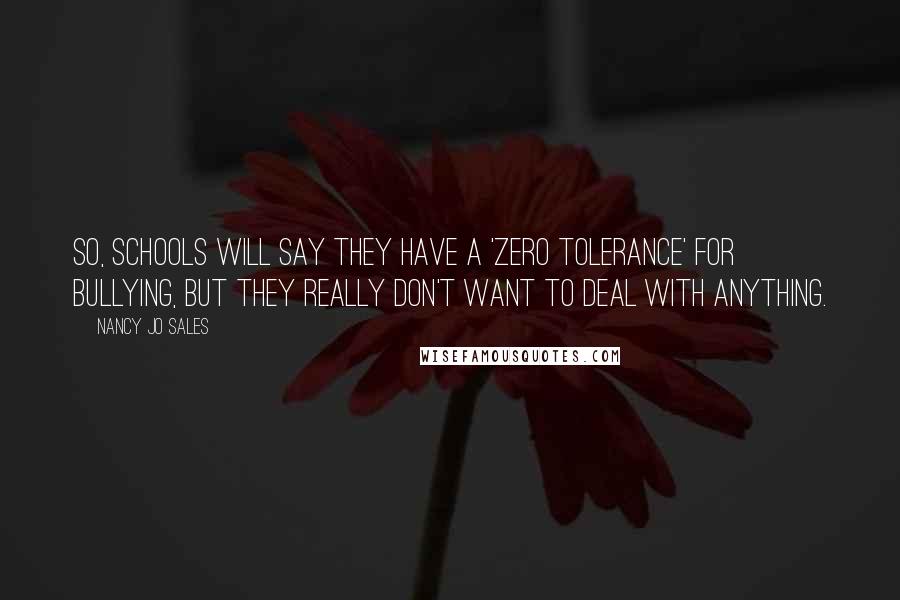 Nancy Jo Sales quotes: So, schools will say they have a 'zero tolerance' for bullying, but they really don't want to deal with anything. Nancy Jo Sales quotes: So, schools will say they have a 'zero tolerance' for bullying, but they really don't want to deal with anything.