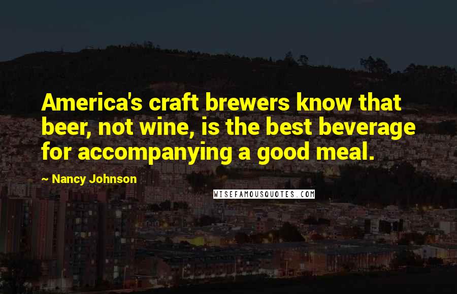 Nancy Johnson quotes: America's craft brewers know that beer, not wine, is the best beverage for accompanying a good meal. Nancy Johnson quotes: America's craft brewers know that beer, not wine, is the best beverage for accompanying a good meal.