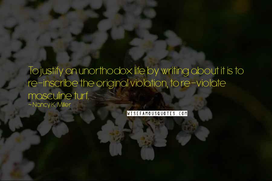 Nancy K. Miller quotes: To justify an unorthodox life by writing about it is to re-inscribe the original violation, to re-violate masculine turf. Nancy K. Miller quotes: To justify an unorthodox life by writing about it is to re-inscribe the original violation, to re-violate masculine turf.