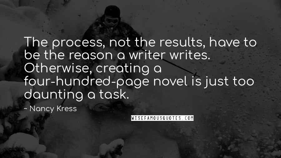 Nancy Kress quotes: The process, not the results, have to be the reason a writer writes. Otherwise, creating a four-hundred-page novel is just too daunting a task. Nancy Kress quotes: The process, not the results, have to be the reason a writer writes. Otherwise, creating a four-hundred-page novel is just too daunting a task.