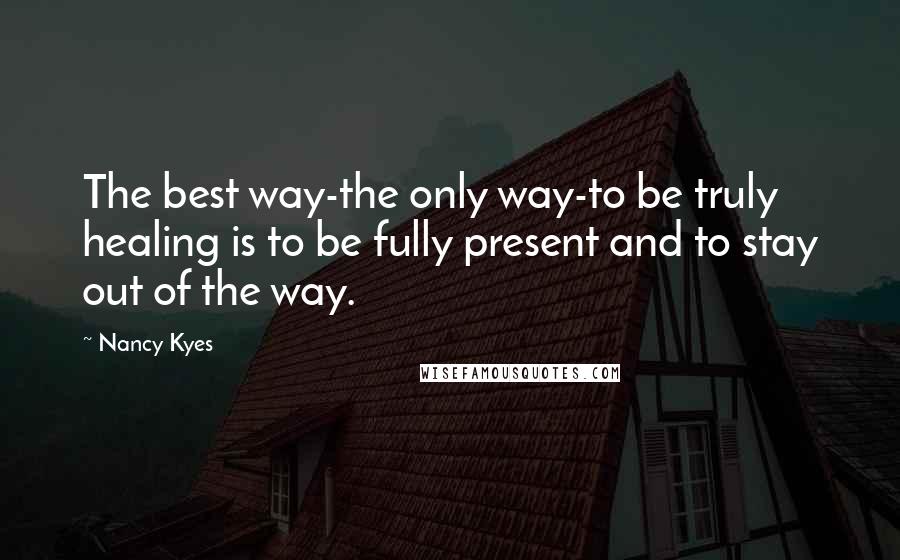 Nancy Kyes quotes: The best way-the only way-to be truly healing is to be fully present and to stay out of the way.