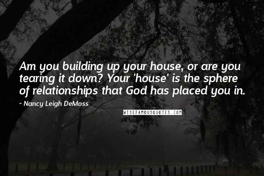 Nancy Leigh DeMoss quotes: Am you building up your house, or are you tearing it down? Your 'house' is the sphere of relationships that God has placed you in.