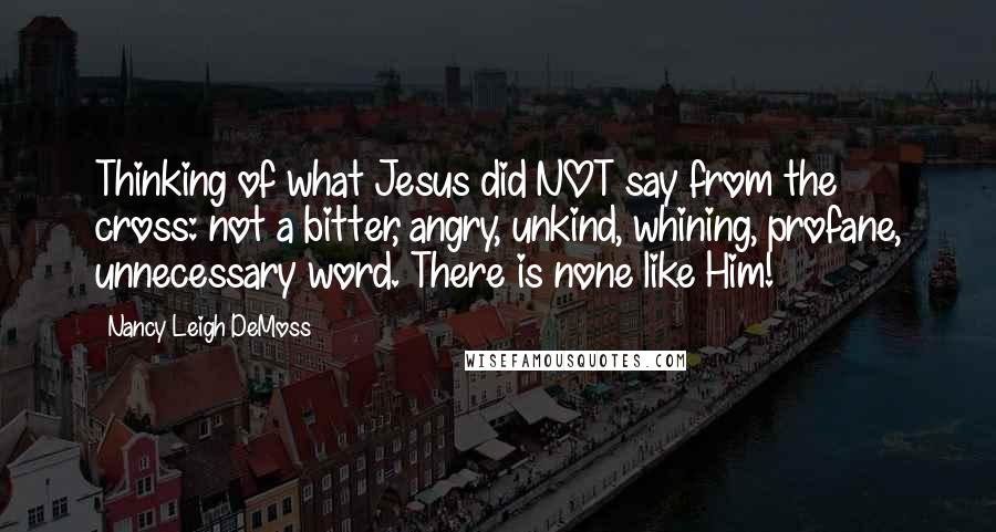 Nancy Leigh DeMoss quotes: Thinking of what Jesus did NOT say from the cross: not a bitter, angry, unkind, whining, profane, unnecessary word. There is none like Him!