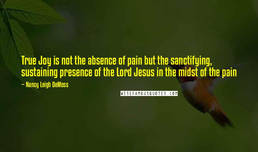 Nancy Leigh DeMoss quotes: True Joy is not the absence of pain but the sanctifying, sustaining presence of the Lord Jesus in the midst of the pain